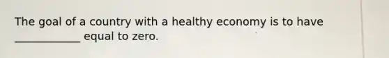 The goal of a country with a healthy economy is to have​ ____________ equal to zero.