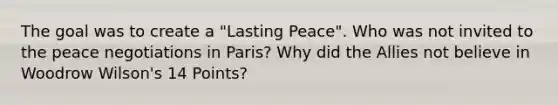 The goal was to create a "Lasting Peace". Who was not invited to the peace negotiations in Paris? Why did the Allies not believe in Woodrow Wilson's 14 Points?