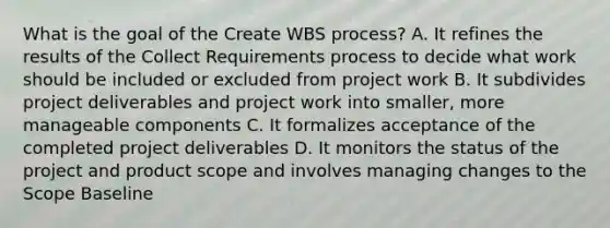 What is the goal of the Create WBS process? A. It refines the results of the Collect Requirements process to decide what work should be included or excluded from project work B. It subdivides project deliverables and project work into smaller, more manageable components C. It formalizes acceptance of the completed project deliverables D. It monitors the status of the project and product scope and involves managing changes to the Scope Baseline