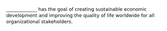 _____________ has the goal of creating sustainable economic development and improving the quality of life worldwide for all organizational stakeholders.