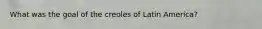 What was the goal of the creoles of Latin America?