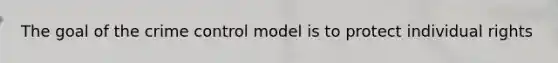 The goal of the crime control model is to protect individual rights