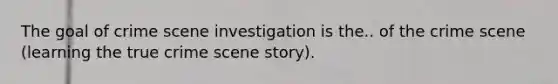 The goal of crime scene investigation is the.. of the crime scene (learning the true crime scene story).