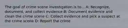 The goal of crime scene investigation is to... A: Recognize, document, and collect evidence B: Document evidence and clean the crime scene C: Collect evidence and pick a suspect at the crime scene D: Report the crime