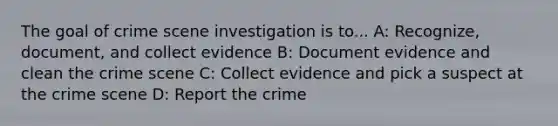 The goal of crime scene investigation is to... A: Recognize, document, and collect evidence B: Document evidence and clean the crime scene C: Collect evidence and pick a suspect at the crime scene D: Report the crime