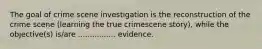 The goal of crime scene investigation is the reconstruction of the crime scene (learning the true crimescene story), while the objective(s) is/are ................ evidence.