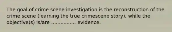 The goal of crime scene investigation is the reconstruction of the crime scene (learning the true crimescene story), while the objective(s) is/are ................ evidence.