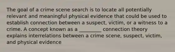 The goal of a crime scene search is to locate all potentially relevant and meaningful physical evidence that could be used to establish connection between a suspect, victim, or a witness to a crime. A concept known as a _________ connection theory explains interrelations between a crime scene, suspect, victim, and physical evidence