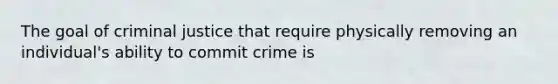 The goal of criminal justice that require physically removing an individual's ability to commit crime is