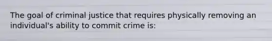 The goal of criminal justice that requires physically removing an individual's ability to commit crime is: