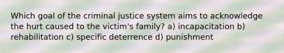 Which goal of the criminal justice system aims to acknowledge the hurt caused to the victim's family? a) incapacitation b) rehabilitation c) specific deterrence d) punishment