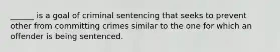 ______ is a goal of criminal sentencing that seeks to prevent other from committing crimes similar to the one for which an offender is being sentenced.