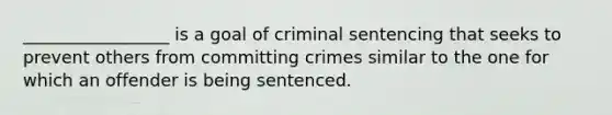 _________________ is a goal of criminal sentencing that seeks to prevent others from committing crimes similar to the one for which an offender is being sentenced.