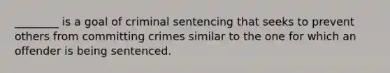 ________ is a goal of criminal sentencing that seeks to prevent others from committing crimes similar to the one for which an offender is being sentenced.