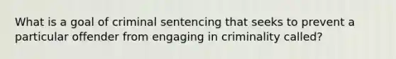 What is a goal of criminal sentencing that seeks to prevent a particular offender from engaging in criminality called?