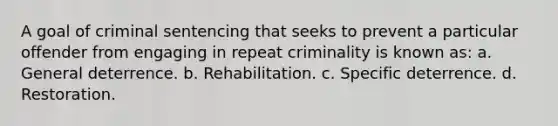 A goal of criminal sentencing that seeks to prevent a particular offender from engaging in repeat criminality is known as: a. General deterrence. b. Rehabilitation. c. Specific deterrence. d. Restoration.