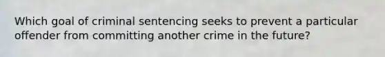 Which goal of criminal sentencing seeks to prevent a particular offender from committing another crime in the future?