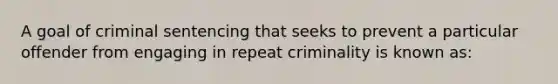 A goal of criminal sentencing that seeks to prevent a particular offender from engaging in repeat criminality is known as: