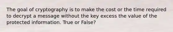 The goal of cryptography is to make the cost or the time required to decrypt a message without the key excess the value of the protected information. True or False?