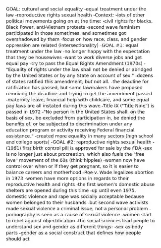 GOAL: cultural and social equality -equal treatment under the law -reproductive rights sexual health -Context: -lots of other political movements going on at the time: -civil rights for blacks, Black Power, anti-Vietnam protests -second wave feminism participated in those sometimes, and sometimes got overshadowed by them -focus on how race, class, and gender oppression are related (intersectionality) -GOAL #1: equal treatment under the law -no longer happy with the expectation that they be housewives -want to work diverse jobs and get equal pay -try to pass the Equal Rights Amendment (1970s) -"Equality of rights under the law shall not be denied or abridged by the United States or by any State on account of sex." -dozens of states ratified this amendment, but not all. -the deadline for ratification has passed, but some lawmakers have proposed removing the deadline and trying to get the amendment passed -maternity leave, financial help with childcare, and some equal pay laws are all instated during this wave -Title IX ("Title Nine") is passed in 1972 -"No person in the United States shall, on the basis of sex, be excluded from participation in, be denied the benefits of, or be subjected to discrimination under any education program or activity receiving Federal financial assistance." -created more equality in many sectors (high school and college sports) -GOAL #2: reproductive rights sexual health -(1961) first birth control pill is approved for sale by the FDA -sex is no longer just about procreation, which also fuels the "free love" movement of the 60s (think hippies) -women now have control over when or if they get pregnant, so it is easier to balance careers and motherhood -Roe v. Wade legalizes abortion in 1973 -women have more options in regards to their reproductive health and rights -the first women's domestic abuse shelters are opened during this time -up until even 1975, domestic violence and rape was socially acceptable because women belonged to their husbands -but second wave activists made sexual violence a criminal issue, not a personal problem -pornography is seen as a cause of sexual violence -women start to rebel against objectification -the social sciences lead people to understand sex and gender as different things: -sex as body parts -gender as a social construct that defines how people should act