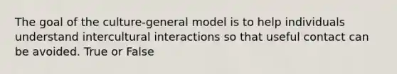 The goal of the culture-general model is to help individuals understand intercultural interactions so that useful contact can be avoided. True or False