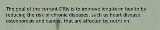 The goal of the current DRIs is to improve long-term health by reducing the risk of chronic diseases, such as heart disease, osteoporosis and cancer, that are affected by nutrition.