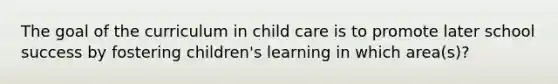 The goal of the curriculum in child care is to promote later school success by fostering children's learning in which area(s)?