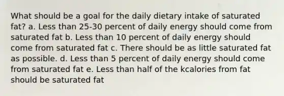 What should be a goal for the daily dietary intake of saturated fat? a. Less than 25-30 percent of daily energy should come from saturated fat b. Less than 10 percent of daily energy should come from saturated fat c. There should be as little saturated fat as possible. d. Less than 5 percent of daily energy should come from saturated fat e. Less than half of the kcalories from fat should be saturated fat