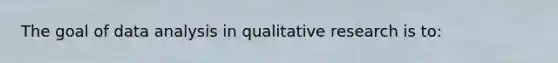 The goal of data analysis in qualitative research is to: