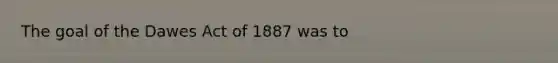 The goal of the Dawes Act of 1887 was to