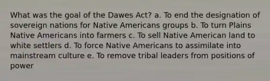 What was the goal of the Dawes Act? a. To end the designation of sovereign nations for <a href='https://www.questionai.com/knowledge/k3QII3MXja-native-americans' class='anchor-knowledge'>native americans</a> groups b. To turn Plains Native Americans into farmers c. To sell Native American land to white settlers d. To force Native Americans to assimilate into mainstream culture e. To remove tribal leaders from positions of power