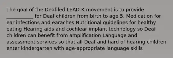 The goal of the Deaf-led LEAD-K movement is to provide ___________ for Deaf children from birth to age 5. Medication for ear infections and earaches Nutritional guidelines for healthy eating Hearing aids and cochlear implant technology so Deaf children can benefit from amplification Language and assessment services so that all Deaf and hard of hearing children enter kindergarten with age-appropriate language skills