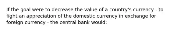 If the goal were to decrease the value of a country's currency - to fight an appreciation of the domestic currency in exchange for foreign currency - the central bank would: