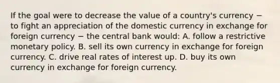 If the goal were to decrease the value of a​ country's currency − to fight an appreciation of the domestic currency in exchange for foreign currency − the central bank​ would: A. follow a restrictive monetary policy. B. sell its own currency in exchange for foreign currency. C. drive real rates of interest up. D. buy its own currency in exchange for foreign currency.