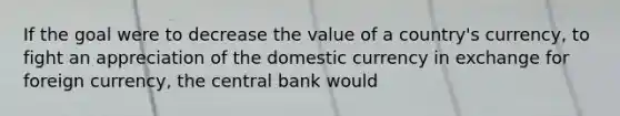 If the goal were to decrease the value of a country's currency, to fight an appreciation of the domestic currency in exchange for foreign currency, the central bank would