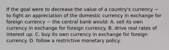 If the goal were to decrease the value of a​ country's currency − to fight an appreciation of the domestic currency in exchange for foreign currency − the central bank​ would: A. sell its own currency in exchange for foreign currency. B. drive real rates of interest up. C. buy its own currency in exchange for foreign currency. D. follow a restrictive monetary policy.