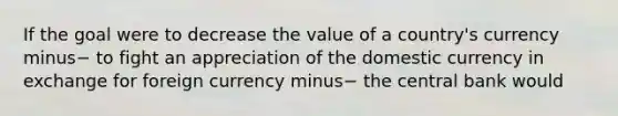 If the goal were to decrease the value of a​ country's currency minus− to fight an appreciation of the domestic currency in exchange for foreign currency minus− the central bank​ would