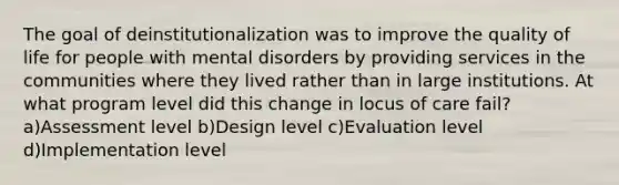 The goal of deinstitutionalization was to improve the quality of life for people with mental disorders by providing services in the communities where they lived rather than in large institutions. At what program level did this change in locus of care fail? a)Assessment level b)Design level c)Evaluation level d)Implementation level