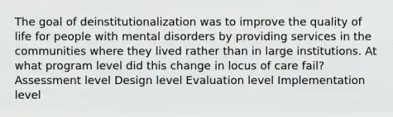 The goal of deinstitutionalization was to improve the quality of life for people with mental disorders by providing services in the communities where they lived rather than in large institutions. At what program level did this change in locus of care fail? Assessment level Design level Evaluation level Implementation level