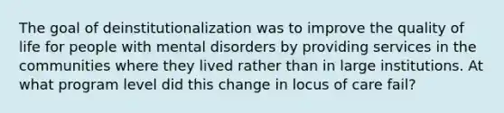 The goal of deinstitutionalization was to improve the quality of life for people with mental disorders by providing services in the communities where they lived rather than in large institutions. At what program level did this change in locus of care fail?