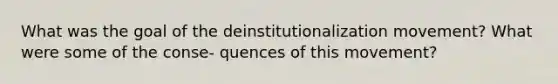 What was the goal of the deinstitutionalization movement? What were some of the conse- quences of this movement?