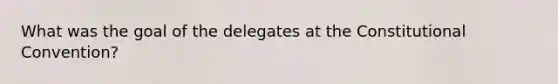 What was the goal of the delegates at <a href='https://www.questionai.com/knowledge/knd5xy61DJ-the-constitutional-convention' class='anchor-knowledge'>the constitutional convention</a>?