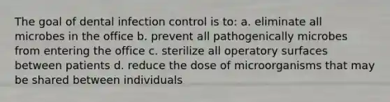 The goal of dental infection control is to: a. eliminate all microbes in the office b. prevent all pathogenically microbes from entering the office c. sterilize all operatory surfaces between patients d. reduce the dose of microorganisms that may be shared between individuals