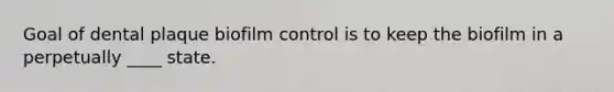 Goal of dental plaque biofilm control is to keep the biofilm in a perpetually ____ state.
