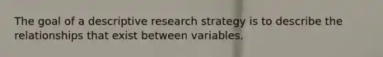 The goal of a descriptive research strategy is to describe the relationships that exist between variables.