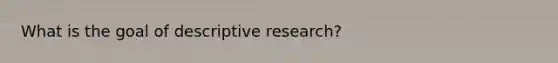 What is the goal of descriptive research?