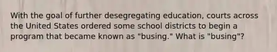 With the goal of further desegregating education, courts across the United States ordered some school districts to begin a program that became known as "busing." What is "busing"?