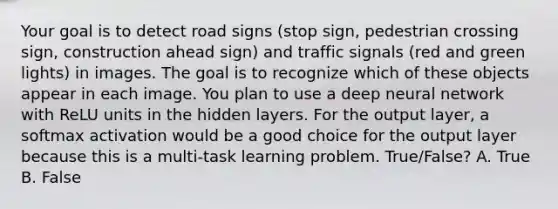 Your goal is to detect road signs (stop sign, pedestrian crossing sign, construction ahead sign) and traffic signals (red and green lights) in images. The goal is to recognize which of these objects appear in each image. You plan to use a deep neural network with ReLU units in the hidden layers. For the output layer, a softmax activation would be a good choice for the output layer because this is a multi-task learning problem. True/False? A. True B. False