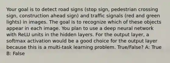 Your goal is to detect road signs (stop sign, pedestrian crossing sign, construction ahead sign) and traffic signals (red and green lights) in images. The goal is to recognize which of these objects appear in each image. You plan to use a deep neural network with ReLU units in the hidden layers. For the output layer, a softmax activation would be a good choice for the output layer because this is a multi-task learning problem. True/False? A: True B: False