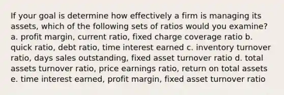 If your goal is determine how effectively a firm is managing its assets, which of the following sets of ratios would you examine? a. profit margin, current ratio, fixed charge coverage ratio b. quick ratio, debt ratio, time interest earned c. inventory turnover ratio, days sales outstanding, fixed asset turnover ratio d. total assets turnover ratio, price earnings ratio, return on total assets e. time interest earned, profit margin, fixed asset turnover ratio